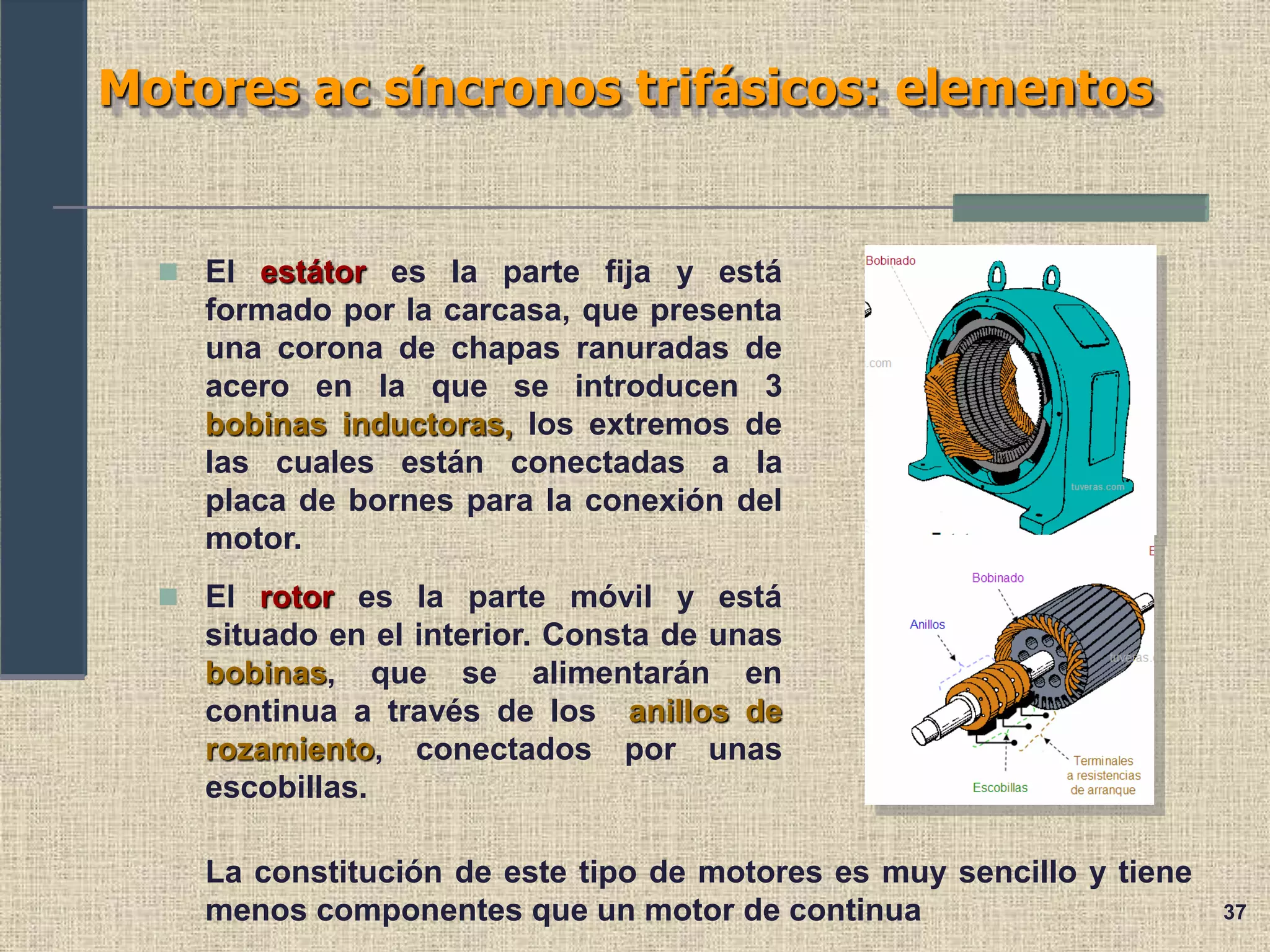 37
Motores ac síncronos trifásicos: elementos
 El estátor es la parte fija y está
formado por la carcasa, que presenta
una corona de chapas ranuradas de
acero en la que se introducen 3
bobinas inductoras, los extremos de
las cuales están conectadas a la
placa de bornes para la conexión del
motor.
 El rotor es la parte móvil y está
situado en el interior. Consta de unas
bobinas, que se alimentarán en
continua a través de los anillos de
rozamiento, conectados por unas
escobillas.
La constitución de este tipo de motores es muy sencillo y tiene
menos componentes que un motor de continua
 