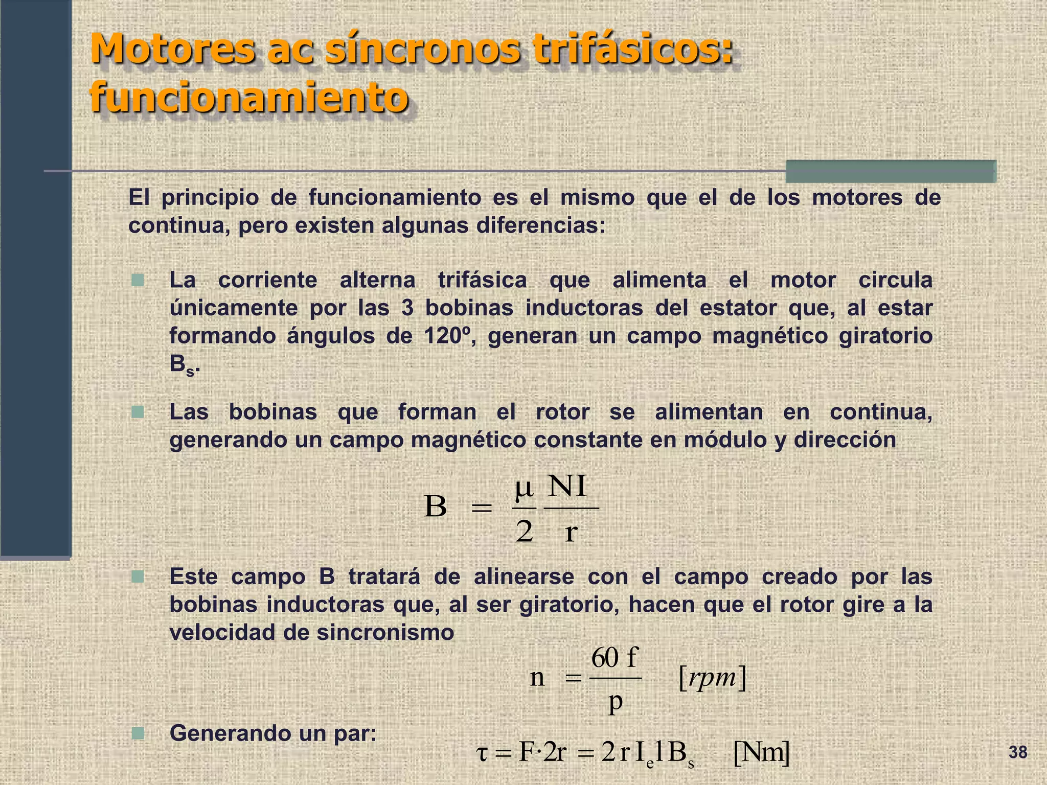 38
Motores ac síncronos trifásicos:
funcionamiento
El principio de funcionamiento es el mismo que el de los motores de
continua, pero existen algunas diferencias:
 La corriente alterna trifásica que alimenta el motor circula
únicamente por las 3 bobinas inductoras del estator que, al estar
formando ángulos de 120º, generan un campo magnético giratorio
Bs.
 Las bobinas que forman el rotor se alimentan en continua,
generando un campo magnético constante en módulo y dirección
 Este campo B tratará de alinearse con el campo creado por las
bobinas inductoras que, al ser giratorio, hacen que el rotor gire a la
velocidad de sincronismo
r
NI
2
μ
B 
]
[
p
f
60
n rpm

 Generando un par:
[Nm]
B
l
I
r
2
F·2r
τ s
e


 