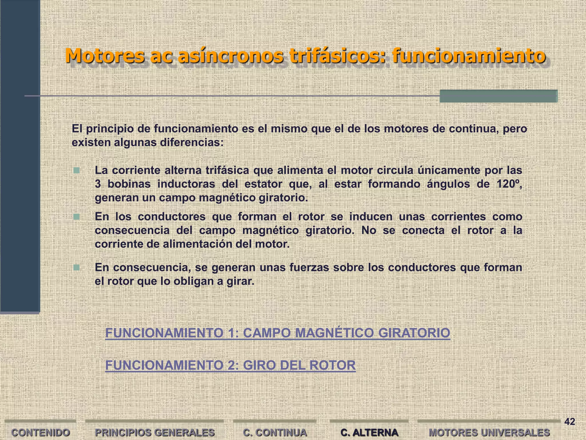 42
Motores ac asíncronos trifásicos: funcionamiento
CONTENIDO PRINCIPIOS GENERALES
FUNCIONAMIENTO 2: GIRO DEL ROTOR
C. CONTINUA C. ALTERNA
El principio de funcionamiento es el mismo que el de los motores de continua, pero
existen algunas diferencias:
 La corriente alterna trifásica que alimenta el motor circula únicamente por las
3 bobinas inductoras del estator que, al estar formando ángulos de 120º,
generan un campo magnético giratorio.
 En los conductores que forman el rotor se inducen unas corrientes como
consecuencia del campo magnético giratorio. No se conecta el rotor a la
corriente de alimentación del motor.
 En consecuencia, se generan unas fuerzas sobre los conductores que forman
el rotor que lo obligan a girar.
FUNCIONAMIENTO 1: CAMPO MAGNÉTICO GIRATORIO
MOTORES UNIVERSALES
 