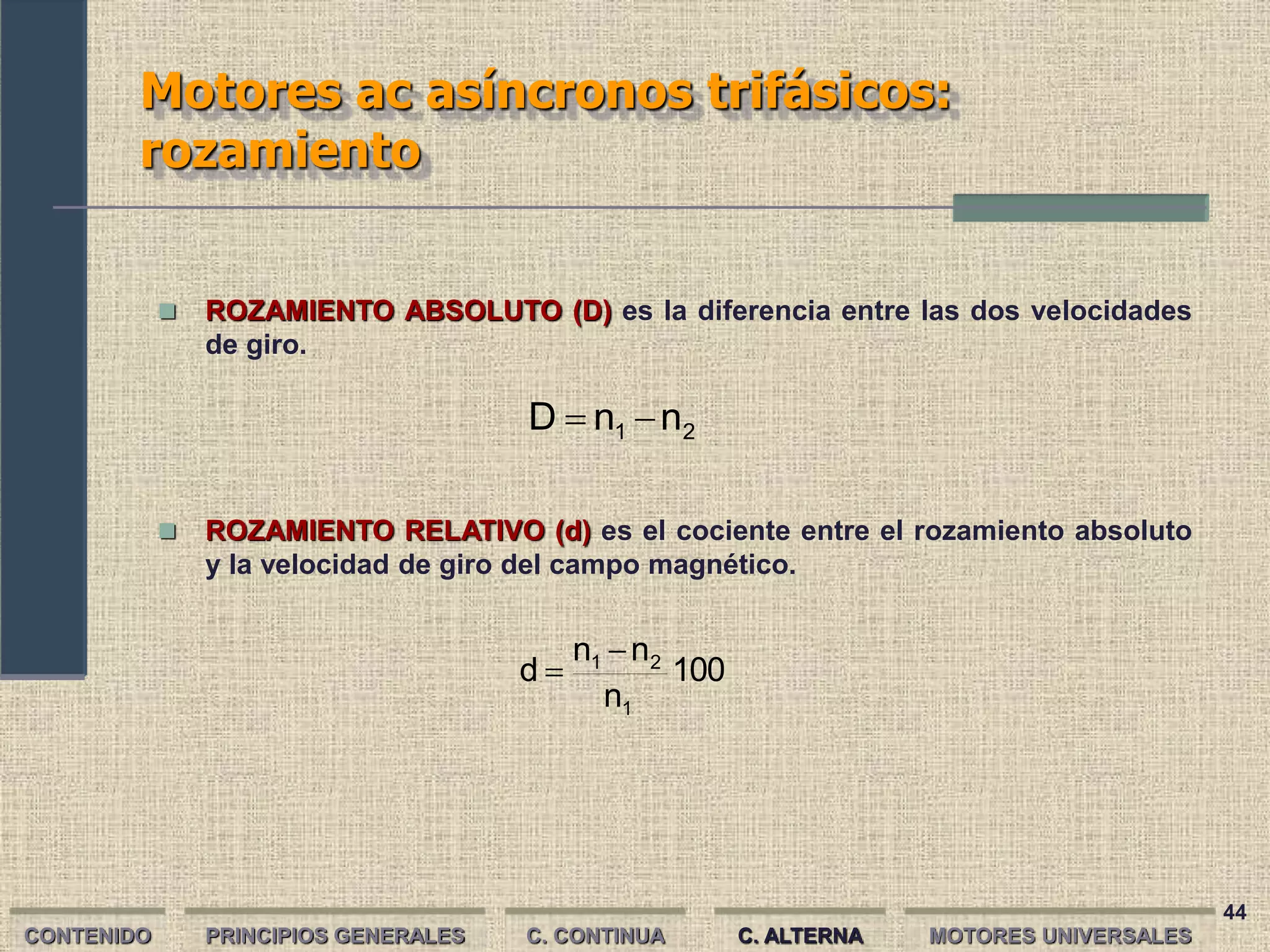 44
Motores ac asíncronos trifásicos:
rozamiento
100
n
n
n
d
1
2
1 

CONTENIDO PRINCIPIOS GENERALES C. CONTINUA C. ALTERNA
 ROZAMIENTO ABSOLUTO (D) es la diferencia entre las dos velocidades
de giro.
 ROZAMIENTO RELATIVO (d) es el cociente entre el rozamiento absoluto
y la velocidad de giro del campo magnético.
2
1 n
n
D 

MOTORES UNIVERSALES
 