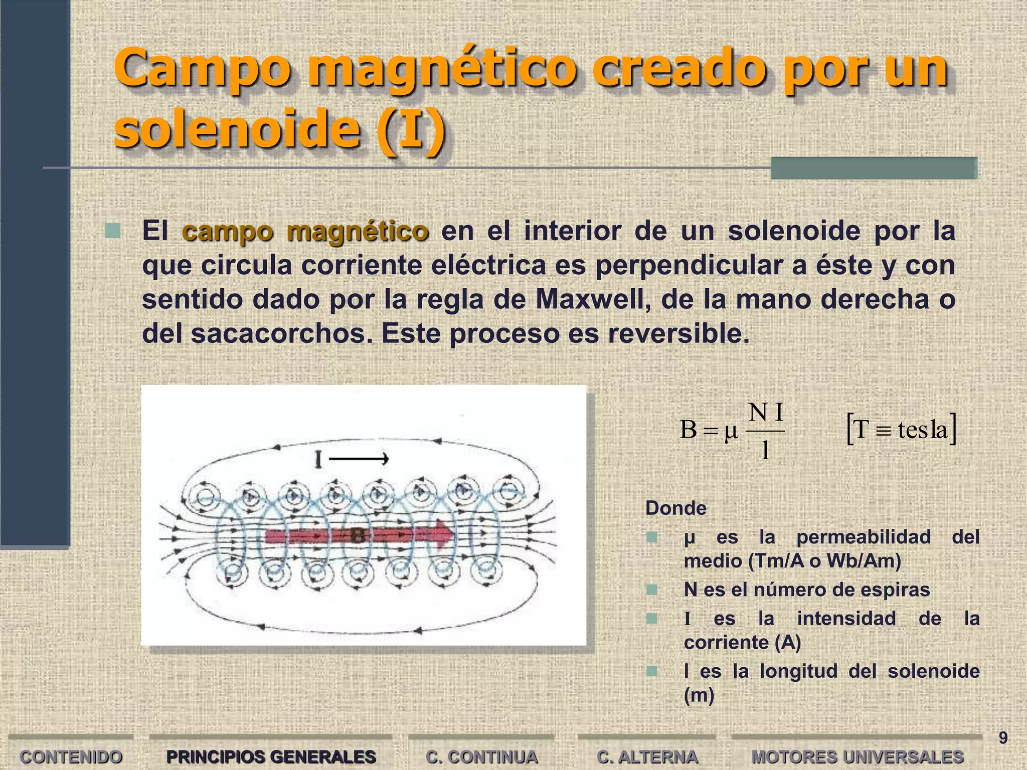 9
Campo magnético creado por un
solenoide (I)
CONTENIDO PRINCIPIOS GENERALES C. CONTINUA C. ALTERNA
 El campo magnético en el interior de un solenoide por la
que circula corriente eléctrica es perpendicular a éste y con
sentido dado por la regla de Maxwell, de la mano derecha o
del sacacorchos. Este proceso es reversible.
 
tesla
T
l
I
N
μ
B 

Donde
 μ es la permeabilidad del
medio (Tm/A o Wb/Am)
 N es el número de espiras
 I es la intensidad de la
corriente (A)
 l es la longitud del solenoide
(m)
MOTORES UNIVERSALES
 