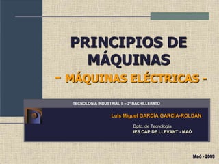 PRINCIPIOS DE
MÁQUINAS
- MÁQUINAS ELÉCTRICAS -
Luis Miguel GARCÍA GARCÍA-ROLDÁN
Dpto. de Tecnología
IES CAP DE LLEVANT - MAÓ
TECNOLOGÍA INDUSTRIAL II – 2º BACHILLERATO
Maó - 2009
 
