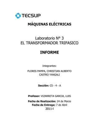 MÁQUINAS ELÉCTRICAS<br />Laboratorio N° 3<br />EL TRANSFORMADOR TRIFASICO<br />INFORME<br />Integrantes:<br />FLORES PAMPA, CHRISTIAN ALBERTO<br />CASTRO YANGALI<br />Sección: C5 - 4 - A<br />Profesor: VIZARRETA GARCIA, LUIS <br />Fecha de Realización: 24 de Marzo <br />Fecha de Entrega: 7 de Abril <br />2011-l<br />Contenido<br />Introducción   3<br />Procedimiento4<br />Prueba de conocimientos 9<br />Observaciones11<br />Conclusiones11<br />EL TRANSFORMADOR TRIFASICO<br />INTRODUCCION<br />En el presente laboratorio vamos a trabajar con los transformadores trifásico y sus diferentes tipos de conexiones, pero primero ¿Que entendemos por transformadores trifásicos?, es un dispositivo, el cual transfiere la energía eléctrica de un circuito u otro bajo el principio de inducción electromagnética. La transferencia de energía la hace por lo general con cambios en los valores de voltajes y corrientes.<br />Casi todos los sistemas importantes de generación y distribución de potencia del mundo son, hoy en día, sistemas de corriente alterna trifásicos. Puesto que los sistemas trifásicos desempeñan un papel tan importante en la vida moderna, es necesario entender la forma como los transformadores se utilizan en ella.<br />Considerables ventajas son las que ganan con el uso de un solo transformador trifásico en lugar de tres unidades monofásicas de la misma capacidad total. Las ventajas son rendimiento incrementado, tamaño reducido, peso reducido y menor costo. Una reducción del espacio es una ventaja desde el punto de vista estructural en estaciones generadoras o bien subestaciones<br />Los tipos de conexión son: estrella-estrella, delta-estrella, estrella-delta, delta-delta y delta abierto, que lo vamos a ver más a profundidad a continuación.<br />PROCEDIMIENTO<br />El circuito que aparece en la Figura 1 tiene tres transformadores en una configuración Estrella-Estrella.<br />97345589535<br />Figura 1. Estrella-Estrella.<br />Calculamos los voltajes esperados y anotamos los valores en la tabla.<br />Conectamos el circuito tal y como se indica en la figura 1.<br />Conectamos la fuente  de alimentación y aumentamos la salida a un voltaje de línea a línea de 220 V.<br />Medimos los voltajes indicados y anotamos los valores en los espacios correspondientes.<br />Finalmente reducimos el voltaje a cero y desconectamos la fuente de alimentación. Repetimos los procedimientos anteriores, hasta que hallar todos los voltajes indicados.<br />Comparación de los valores calculados y los Valores Medidos.<br />Valores CalculadosValores MedidosE1220VE1220.8VE2220VE2220.8VE3220VE3220.2VE4127V aprox.E4135.7VE5127V aprox.E5125.3VE6127V aprox.E6128VE7220VE7220.3VE8220VE8220VE9220VE9219.5VE10127V aprox.E10132.2VE11127V aprox.E11129.1VE12127V aprox.E12126.4V<br />Tabla1. Conexión Estrella –Estrella.<br />El circuito que aparece en la Figura 2 tiene tres transformadores en una configuración triangulo-Estrella.<br />Figura2. Conexión Triangulo-Estrella.<br />Calculamos los voltajes esperados y anotamos los valores en la tabla.<br />Conectamos el circuito tal y como se indica en la figura 2.<br />Conectamos la fuente  de alimentación y aumentamos la salida a un voltaje de línea a línea de 180 V.<br />Medimos los voltajes indicados y anotamos los valores en los espacios correspondientes.<br />Finalmente reducimos el voltaje a cero y desconectamos la fuente de alimentación. Repetimos los procedimientos anteriores, hasta que hallar todos los voltajes indicados.<br />Comparación de los valores calculados y los Valores Medidos.<br />Valores CalculadosValores MedidosE1180VE1180.1VE2180VE2181.1VE3180VE3181.7VE4311.4VE4312.6VE5311.4VE5310.9VE6311.4VE6313.7VE7180VE7180VE8180VE8180.2VE9180VE9180.7V<br />Tabla1. Conexión Triangulo –Estrella.<br />El circuito que aparece en la Figura 3 tiene tres transformadores en una configuración Estrella-Triangulo.<br />Figura 3. Conexión Estrella-Triangulo.<br />Calculamos los voltajes esperados y anotamos los valores en la tabla.<br />Conectamos el circuito tal y como se indica en la figura 3.<br />Conectamos la fuente  de alimentación y aumentamos la salida a un voltaje de línea a línea de 220 V.<br />Medimos los voltajes indicados y anotamos los valores en los espacios correspondientes.<br />Finalmente reducimos el voltaje a cero y desconectamos la fuente de alimentación. Repetimos los procedimientos anteriores, hasta que hallar todos los voltajes indicados.<br />Comparación de los valores calculados y los Valores Medidos.<br />Valores CalculadosValores MedidosE1220VE1220.1VE2220VE2223.1VE3220VE3222.1VE4127VE4128.4VE5127VE5127.8VE6127VE6129.3VE7127VE7127.7VE8127VE8127.2VE9127VE9128.5V<br />Tabla3. Conexión Estrella-Triangulo.<br />El circuito que aparece en la Figura 4 tiene tres transformadores en una configuración Triangulo-Triangulo.<br />Figura 4. Conexión Triangulo-Triangulo.<br />Calculamos los voltajes esperados y anotamos los valores en la tabla.<br />Conectamos el circuito tal y como se indica en la figura 4.<br />Conectamos la fuente  de alimentación y aumentamos la salida a un voltaje de línea a línea de 220 V.<br />Medimos los voltajes indicados y anotamos los valores en los espacios correspondientes.<br />Finalmente reducimos el voltaje a cero y desconectamos la fuente de alimentación. Repetimos los procedimientos anteriores, hasta que hallar todos los voltajes indicados.<br />Comparación de los valores calculados y los Valores Medidos.<br />Valores CalculadosValores MedidosE1220VE1220.4VE2220VE2220.5VE3220VE3221.6VE4220VE4219.9VE5220VE5220.3VE6220VE6220.6V<br />Tabla3. Conexión Triangulo –Triangul<br />El circuito que aparece en la Figura 4 tiene tres transformadores en una configuración Delta Abierto.<br />Figura 5. Conexión Delta Abierto.<br />Calculamos los voltajes esperados y anotamos los valores en la tabla.<br />Conectamos el circuito tal y como se indica en la figura 5.<br />Conectamos la fuente  de alimentación y aumentamos la salida a un voltaje de línea a línea de 220 V.<br />Medimos los voltajes indicados y anotamos los valores en los espacios correspondientes.<br />Finalmente reducimos el voltaje a cero y desconectamos la fuente de alimentación. Repetimos los procedimientos anteriores, hasta que hallar todos los voltajes indicados.<br />Comparación de los valores calculados y los Valores Medidos.<br />Valores CalculadosValores MedidosE1220VE1221.3VE2220VE2222.3VE3220VE3223.5VE4220VE4222.7VE5220VE5221.4VE6220VE6223.6V<br />Tabla3. Conexión Triangulo –Triangulo.<br />PRUEBA DE CONOCIMIENTOS<br />1.- Compare los resultados de los procedimientos 4 y 5.<br />a) ¿Hay una diferencia de voltaje entre la configuración delta-delta y la configuración delta abierta?<br />No hay diferencia de voltajes en las dos conexiones, ya que el voltaje en el devanado primario es relativamente igual o aproximado al voltaje del devanado secundario en los dos casos<br />c) Si se aumentarán los valores de corriente nominal de cada devanado, ¿podrían obtenerse tan buenos resultados con la configuración de delta abierta, como se tiene en la configuración delta-delta?, Explique por que<br />Si ya que la configuración delta abierta obtenemos una potencia reducida a comparación del un delta-delta, y aparte que el delta abierto se hace con 2 bobinas monofásica por lo que la eficiencia no es la misma a la delta-delta por lo que si ampliamos el valor nominal de corriente lo que obtendremos seria un aumento en la capacidad de transformación del delta abierto igualando así o aproximando los valores al delta-delta<br />3. Si una de las polaridades del devanado secundario se invierte, en el procedimiento 1:<br />a) ¿Se tendría un cortocircuito directo? Si<br />b) ¿Se calentaría el transformador? Si<br />c) ¿Se des balancearían los voltajes del primario? Si<br />c) ¿Se des balancearían los voltajes del secundario? Si<br />4.- Si se invirtiera una de las polaridades del devanado secundario del procedimiento 4.<br />a) ¿Se tendría un cortocircuito directo?  Si<br />b) ¿Se calentaría el transformador? Si<br />c) ¿Se des balancearían los voltajes del primario? Si<br />d) ¿Se des balancearían los voltajes del secundario? Si<br />