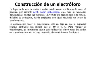 Construcción de un electróforo En lugar de la torta de resina o azufre puede usarse una lámina de material plástico, por ejemplo  acríl ,  mylar ,  poliestireno , etc., pero las tensiones generadas así pueden ser menores. En vez de una piel de gato o de conejo, difíciles de conseguir, puede emplearse con igual resultado un tejido de lana bien seco. Es conveniente hacer el experimento sólo en días en que la humedad relativa ambiente sea menor que el 50 ó 60 %. Para realizar el experimento, es importante seguir con cuidado los cinco pasos indicados en la sección anterior; en caso contrario el electróforo no funcionará. 