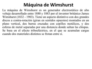 La máquina de Wimshurst es un generador electrostático de alto voltaje desarrollado entre 1880 y 1883 por el inventor británico James Wimshurst (1832 - 1903). Tiene un aspecto distintivo con dos grandes discos a contra-rotación (giran en sentidos opuestos) montados en un plano vertical, dos barras cruzadas con cepillos metálicos, y dos esferas de metal separadas por una distancia donde saltan las chispas. Se basa en el efecto triboeléctrico, en el que se acumulan cargas cuando dos materiales distintos se frotan entre sí. Máquina de Wimshurst 