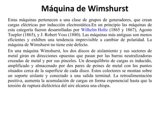 Estas máquinas pertenecen a una clase de grupos de generadores, que crean cargas eléctricas por inducción electrostática.En un principio las máquinas de esta categoría fueron desarrolladas por  Wilhelm Holtz  (1865 y 1867), Agosto Toepler (1865), y J. Robert Voss (1880). Las máquinas más antiguas son menos eficientes y exhiben una tendencia imprevisible a cambiar de polaridad. La máquina de Wimshurst no tiene este defecto. En una máquina Wimshurst, los dos discos de aislamiento y sus sectores de metal giran en direcciones opuestas que pasan por las barras neutralizadoras cruzadas de metal y por sus pinceles. Un desequilibrio de cargas es inducido, amplificado y almacenado por dos pares de peines de metal con los puntos situados cerca de la superficie de cada disco. Estos colectores se montan sobre un soporte aislante y conectado a una salida terminal. La retroalimentación positiva, aumenta la acumulación de cargas en forma exponencial hasta que la tensión de ruptura dieléctrica del aire alcanza una chispa. Máquina de Wimshurst 
