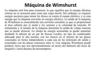 La máquina está lista para comenzar, lo que significa que la energía eléctrica externa no es necesaria para crear una carga inicial. Sin embargo, se requiere energía mecánica para tornar los discos en contra el campo eléctrico, y es esta energía que la máquina convierte en energía eléctrica. La salida de la máquina de Wimshurst es esencialmente una corriente constante ya que es proporcional al área cubierta por el metal y los sectores a la velocidad de rotación. El aislamiento y el tamaño de la máquina determina la salida de voltaje maxima que se puede alcanzar. La chispa de energía acumulada se puede aumentar mediante la adición de un par de frascos Leyden, un tipo de condensador adecuado para la alta tensión, con los frascos en el interior de las placas conectados en forma independiente a cada una de las terminales de salida y conectados con las placas exteriores entre sí. Una máquina Wimshurst puede producir rayos que son aproximadamente un tercio del diámetro del disco de longitud y varias decenas de microamperes. Máquina de Wimshurst 