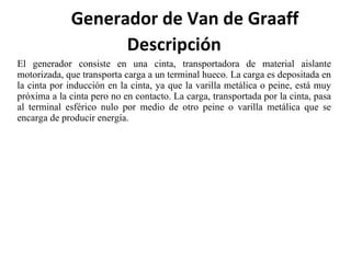 Descripción El generador consiste en una cinta, transportadora de material aislante motorizada, que transporta carga a un terminal hueco. La carga es depositada en la cinta por inducción en la cinta, ya que la varilla metálica o peine, está muy próxima a la cinta pero no en contacto. La carga, transportada por la cinta, pasa al terminal esférico nulo por medio de otro peine o varilla metálica que se encarga de producir energía.   Generador de Van de Graaff  