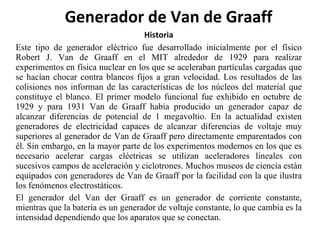 Historia Este tipo de generador eléctrico fue desarrollado inicialmente por el físico Robert J. Van de Graaff en el MIT alrededor de 1929 para realizar experimentos en física nuclear en los que se aceleraban partículas cargadas que se hacían chocar contra blancos fijos a gran velocidad. Los resultados de las colisiones nos informan de las características de los núcleos del material que constituye el blanco. El primer modelo funcional fue exhibido en octubre de 1929 y para 1931 Van de Graaff había producido un generador capaz de alcanzar diferencias de potencial de 1 megavoltio. En la actualidad existen generadores de electricidad capaces de alcanzar diferencias de voltaje muy superiores al generador de Van de Graaff pero directamente emparentados con él. Sin embargo, en la mayor parte de los experimentos modernos en los que es necesario acelerar cargas eléctricas se utilizan aceleradores lineales con sucesivos campos de aceleración y ciclotrones. Muchos museos de ciencia están equipados con generadores de Van de Graaff por la facilidad con la que ilustra los fenómenos electrostáticos. El generador del Van der Graaff es un generador de corriente constante, mientras que la batería es un generador de voltaje constante, lo que cambia es la intensidad dependiendo que los aparatos que se conectan.   Generador de Van de Graaff  