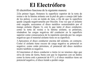 El Electróforo  El electróforo funciona de la siguiente manera: En primer lugar, frotamos la superficie superior de la torta de resina o de la lámina aislante con la piel de gato o conejo (del lado de los pelos), o con un tejido de lana, a fin de que la superficie quede cargada negativamente por fricción. Una vez que el aislante está cargado, acercamos el disco metálico sosteniéndolo por el mango aislante (figura 1), con lo que tanto el disco conductor, como la torta de resina o la lámina aislante, se polarizan, situándose las cargas negativas del conductor en la superficie superior como consecuencia de la repulsión ejercida por las cargas negativas que el material aislante tiene en su superficie. Apoyamos el disco conductor encima del aislante, en contacto. Como el aislante tiene exceso de carga negativa su potencial es negativo; como están próximos, el potencial del disco metálico neutro también es negativo. Conectamos el disco conductor a tierra (si no tenemos algo que sirva de toma de tierra, basta con que lo toquemos con un dedo); como la tierra está a potencial de 0 V y el disco metálico tiene un potencial negativo, el disco tiende a perder carga  