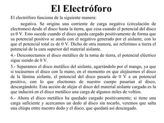 El Electróforo  El electróforo funciona de la siguiente manera: negativa. Se origina una corriente de carga negativa (circulación de electrones) desde el disco hasta la tierra, que cesa cuando el potencial del disco es 0 V. Esto sucede cuando el disco queda cargado positivamente de forma que su potencial positivo se anula con el negativo generado por el aislante, con lo que el potencial total es de 0 V. Dicho de otra manera, así referimos a tierra el potencial de la cara superior del material aislante. 4.- Desconectamos el disco metálico de la toma de tierra, el potencial eléctrico sigue siendo de 0 V. 5.- Separamos el disco metálico del aislante, agarrándolo por el mango, ya que si tocásemos el disco con la mano, en el momento en que alejásemos el disco de la lámina aislante, el potencial del disco pasaría de 0 V a un potencial positivo, con lo que electrones de nuestro cuerpo pasarían al disco, descargándolo. Esta acción de alejar el disco del material aislante cargado es la que inducirá en el disco metálico una carga de algunos miles de voltios. 6.- Ahora el disco metálico ha quedado cargado positivamente; si tiene una carga suficiente y acercamos un dedo al disco sin tocarlo, veremos que salta una chispa entre nuestro dedo y el disco, que quedará así descargado. 