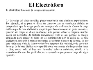 El Electróforo  El electróforo funciona de la siguiente manera: 7.- La carga del disco metálico puede emplearse para distintos experimentos. Por ejemplo, si se pone el disco en contacto con un conductor aislado, se comprobará que la carga puede ser transportada a distancia. Como la carga estática que la base dieléctrica adquirió por frotamiento no se gasta durante el proceso de cargar el disco conductor, éste puede volver a cargarse muchas veces sin necesidad de frotarla nuevamente. Esto es así, porque la energía empleada para cargar el disco no es suministrada por la carga de la base dieléctrica, sino por el trabajo mecánico de separar el disco de la base. Es por esta razón que Volta lo llamó electróforo perpetuo. En realidad, se lo use o no, la carga de la base dieléctrica va perdiéndose lentamente a lo largo de las horas o días, sobre todo si hay alta humedad relativa ambiente, debido a la recombinación con las partículas de la atmósfera que posean carga de signo opuesto. 