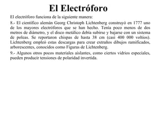 El Electróforo  El electróforo funciona de la siguiente manera: 8.- El científico alemán Georg Christoph Lichtenberg construyó en 1777 uno de los mayores electróforos que se han hecho. Tenía poco menos de dos metros de diámetro, y el disco metálico debía subirse y bajarse con un sistema de poleas. Se reportaron chispas de hasta 38 cm (casi 400 000 voltios). Lichtenberg empleó estas descargas para crear extraños dibujos ramificados, arborescentes, conocidos como Figuras de Lichtenberg. 9.- Algunos otros pocos materiales aislantes, como ciertos vidrios especiales, pueden producir tensiones de polaridad invertida. 