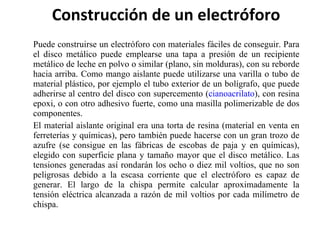 Construcción de un electróforo Puede construirse un electróforo con materiales fáciles de conseguir. Para el disco metálico puede emplearse una tapa a presión de un recipiente metálico de leche en polvo o similar (plano, sin molduras), con su reborde hacia arriba. Como mango aislante puede utilizarse una varilla o tubo de material plástico, por ejemplo el tubo exterior de un bolígrafo, que puede adherirse al centro del disco con supercemento ( cianoacrilato ), con resina epoxi, o con otro adhesivo fuerte, como una masilla polimerizable de dos componentes. El material aislante original era una torta de resina (material en venta en ferreterías y químicas), pero también puede hacerse con un gran trozo de azufre (se consigue en las fábricas de escobas de paja y en químicas), elegido con superficie plana y tamaño mayor que el disco metálico. Las tensiones generadas así rondarán los ocho o diez mil voltios, que no son peligrosas debido a la escasa corriente que el electróforo es capaz de generar. El largo de la chispa permite calcular aproximadamente la tensión eléctrica alcanzada a razón de mil voltios por cada milímetro de chispa. 