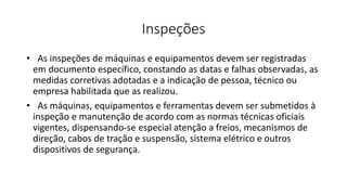 Inspeções
• As inspeções de máquinas e equipamentos devem ser registradas
em documento específico, constando as datas e falhas observadas, as
medidas corretivas adotadas e a indicação de pessoa, técnico ou
empresa habilitada que as realizou.
• As máquinas, equipamentos e ferramentas devem ser submetidos à
inspeção e manutenção de acordo com as normas técnicas oficiais
vigentes, dispensando-se especial atenção a freios, mecanismos de
direção, cabos de tração e suspensão, sistema elétrico e outros
dispositivos de segurança.
 