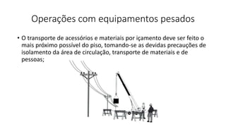 Operações com equipamentos pesados
• O transporte de acessórios e materiais por içamento deve ser feito o
mais próximo possível do piso, tomando-se as devidas precauções de
isolamento da área de circulação, transporte de materiais e de
pessoas;
 