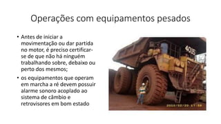 Operações com equipamentos pesados
• Antes de iniciar a
movimentação ou dar partida
no motor, é preciso certificar-
se de que não há ninguém
trabalhando sobre, debaixo ou
perto dos mesmos;
• os equipamentos que operam
em marcha a ré devem possuir
alarme sonoro acoplado ao
sistema de câmbio e
retrovisores em bom estado
 