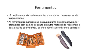 Ferramentas
• . É proibido o porte de ferramentas manuais em bolsos ou locais
inapropriados.
• As ferramentas manuais que possuam gume ou ponta devem ser
protegidas com bainha de couro ou outro material de resistência e
durabilidade equivalentes, quando não estiverem sendo utilizadas.
 
