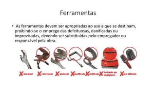Ferramentas
• As ferramentas devem ser apropriadas ao uso a que se destinam,
proibindo-se o emprego das defeituosas, danificadas ou
improvisadas, devendo ser substituídas pelo empregador ou
responsável pela obra.
 