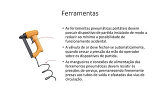 Ferramentas
• As ferramentas pneumáticas portáteis devem
possuir dispositivo de partida instalado de modo a
reduzir ao mínimo a possibilidade de
funcionamento acidental.
• A válvula de ar deve fechar-se automaticamente,
quando cessar a pressão da mão do operador
sobre os dispositivos de partida.
• As mangueiras e conexões de alimentação das
ferramentas pneumáticas devem resistir às
pressões de serviço, permanecendo firmemente
presas aos tubos de saída e afastadas das vias de
circulação.
 