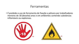 Ferramentas
• É proibido o uso de ferramenta de fixação a pólvora por trabalhadores
menores de 18 (dezoito) anos e em ambientes contendo substâncias
inflamáveis ou explosivas.
 