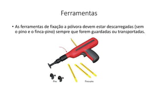 Ferramentas
• As ferramentas de fixação a pólvora devem estar descarregadas (sem
o pino e o finca-pino) sempre que forem guardadas ou transportadas.
 