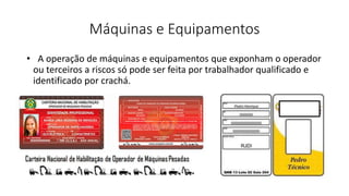 Máquinas e Equipamentos
• A operação de máquinas e equipamentos que exponham o operador
ou terceiros a riscos só pode ser feita por trabalhador qualificado e
identificado por crachá.
 