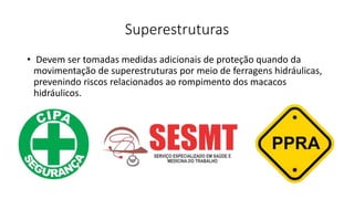 Superestruturas
• Devem ser tomadas medidas adicionais de proteção quando da
movimentação de superestruturas por meio de ferragens hidráulicas,
prevenindo riscos relacionados ao rompimento dos macacos
hidráulicos.
 