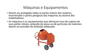 Máquinas e Equipamentos
• Devem ser protegidas todas as partes móveis dos motores,
transmissões e partes perigosas das máquinas ao alcance dos
trabalhadores.
• As máquinas e os equipamentos que ofereçam risco de ruptura de
suas partes móveis, projeção de peças ou de partículas de materiais
devem ser providos de proteção adequada.
 
