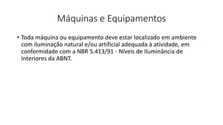 Máquinas e Equipamentos
• Toda máquina ou equipamento deve estar localizado em ambiente
com iluminação natural e/ou artificial adequada à atividade, em
conformidade com a NBR 5.413/91 - Níveis de Iluminância de
Interiores da ABNT.
 