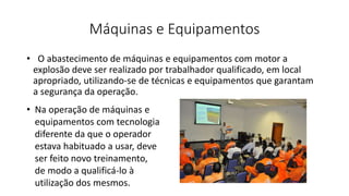 Máquinas e Equipamentos
• O abastecimento de máquinas e equipamentos com motor a
explosão deve ser realizado por trabalhador qualificado, em local
apropriado, utilizando-se de técnicas e equipamentos que garantam
a segurança da operação.
• Na operação de máquinas e
equipamentos com tecnologia
diferente da que o operador
estava habituado a usar, deve
ser feito novo treinamento,
de modo a qualificá-lo à
utilização dos mesmos.
 
