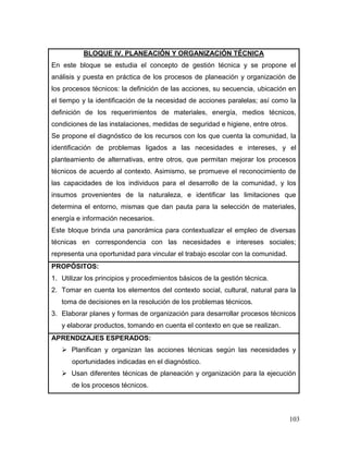 103
BLOQUE IV. PLANEACIÓN Y ORGANIZACIÓN TÉCNICA
En este bloque se estudia el concepto de gestión técnica y se propone el
análisis y puesta en práctica de los procesos de planeación y organización de
los procesos técnicos: la definición de las acciones, su secuencia, ubicación en
el tiempo y la identificación de la necesidad de acciones paralelas; así como la
definición de los requerimientos de materiales, energía, medios técnicos,
condiciones de las instalaciones, medidas de seguridad e higiene, entre otros.
Se propone el diagnóstico de los recursos con los que cuenta la comunidad, la
identificación de problemas ligados a las necesidades e intereses, y el
planteamiento de alternativas, entre otros, que permitan mejorar los procesos
técnicos de acuerdo al contexto. Asimismo, se promueve el reconocimiento de
las capacidades de los individuos para el desarrollo de la comunidad, y los
insumos provenientes de la naturaleza, e identificar las limitaciones que
determina el entorno, mismas que dan pauta para la selección de materiales,
energía e información necesarios.
Este bloque brinda una panorámica para contextualizar el empleo de diversas
técnicas en correspondencia con las necesidades e intereses sociales;
representa una oportunidad para vincular el trabajo escolar con la comunidad.
PROPÓSITOS:
1. Utilizar los principios y procedimientos básicos de la gestión técnica.
2. Tomar en cuenta los elementos del contexto social, cultural, natural para la
toma de decisiones en la resolución de los problemas técnicos.
3. Elaborar planes y formas de organización para desarrollar procesos técnicos
y elaborar productos, tomando en cuenta el contexto en que se realizan.
APRENDIZAJES ESPERADOS:
 Planifican y organizan las acciones técnicas según las necesidades y
oportunidades indicadas en el diagnóstico.
 Usan diferentes técnicas de planeación y organización para la ejecución
de los procesos técnicos.
 