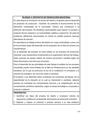 110
BLOQUE V. PROYECTO DE PRODUCCIÓN INDUSTRIAL
En este bloque se incorporan los temas del diseño y la gestión para el desarrollo
de proyectos de producción industrial. Se pretende el reconocimiento de los
elementos contextuales de la comunidad, mismos que contribuyen a la
definición del proyecto. Se identifican oportunidades para mejorar un proceso o
producto técnico respecto a su funcionalidad, estética y ergonomía. Se parte de
problemas débilmente estructurados en donde es posible proponer diversas
alternativas de solución.
En este bloque se trabaja el tema del diseño con mayor profundidad y como una
de las primeras fases del desarrollo de los proyectos con la idea de conocer sus
características.
En el desarrollo del proyecto se hace énfasis en los procesos de producción
industrial, cuya característica fundamental es la organización técnica del trabajo.
Estas acciones se pueden realizar de manera secuencial o paralela según las
fases del proceso y los fines que se buscan.
Para el desarrollo de las actividades de este bloque el análisis de los procesos
industriales puede verse limitada por la falta de infraestructura en los planteles
escolares, por lo que se promueve el uso de la modelación, la simulación y la
creación de prototipos, así como las visitas a industrias.
El proyecto y sus diferentes fases constituyen los contenidos del bloque con la
especificidad de la situación en la cual se intervendrá o cambiará; deberán
ponerse de manifiesto los conocimientos técnicos y la resignificación de los
conocimientos científicos requeridos, según el campo tecnológico y el proceso o
producto a elaborar.
PROPÓSITOS:
1. Identificar las fases del proceso de diseño e incorporar criterios de
ergonomía y estética en el desarrollo del proyecto de producción industrial.
2. Elaborar y mejorar un producto o proceso cercano a su vida cotidiana,
 