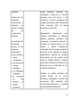118
intereses.
Historia de las
máquinas,
herramientas y
sistemas de
control a través
de sus
innovaciones
técnicas.
Los procesos de
innovación
técnica en las
máquinas
herramienta:
 En su diseño y
partes
constitutivas.
 Las fuentes de
energía
empleada.
 Los materiales
empleados.
 La precisión
en los
métodos de
trabajo
mecánicos,
metal mecánica. Presentar los
resultados a través de un informe
ilustrado, línea del tiempo o red
semántica, de forma cronológica. Se
sugiere profundizar sobre fresadoras
CNC, máquinas CNC de doble
propósito y router CNC.
Representar gráficamente una
máquina herramienta en distintas
épocas históricas. Identificar las
principales innovaciones técnicas o
procesos de cambio técnico: en su
diseño y partes constitutivas,
materiales, tipo de energía empleada,
precisión en los métodos de trabajo,
aditamentos, sistemas de montaje,
herramientas de corte, líquidos para
corte de metales (fósiles e inertes),
entre otros. Señalar las mejoras en su
eficiencia para el desarrollo de los
procesos productivos.
Realizar un análisis sistémico del
cambio técnico de un torno,
fresadora, rectificadora o centros de
maquinado CNC. Identificar sus
consecuentes técnicos y su empleo
en los procesos productivos.
 