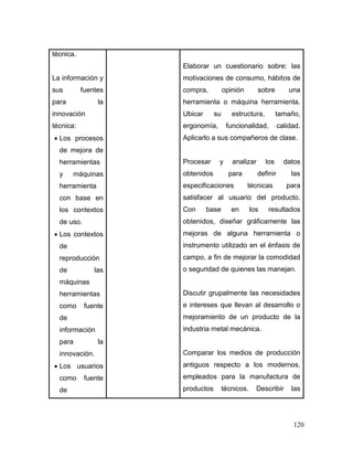 120
técnica.
La información y
sus fuentes
para la
innovación
técnica:
 Los procesos
de mejora de
herramientas
y máquinas
herramienta
con base en
los contextos
de uso.
 Los contextos
de
reproducción
de las
máquinas
herramientas
como fuente
de
información
para la
innovación.
 Los usuarios
como fuente
de
Elaborar un cuestionario sobre: las
motivaciones de consumo, hábitos de
compra, opinión sobre una
herramienta o máquina herramienta.
Ubicar su estructura, tamaño,
ergonomía, funcionalidad, calidad.
Aplicarlo a sus compañeros de clase.
Procesar y analizar los datos
obtenidos para definir las
especificaciones técnicas para
satisfacer al usuario del producto.
Con base en los resultados
obtenidos, diseñar gráficamente las
mejoras de alguna herramienta o
instrumento utilizado en el énfasis de
campo, a fin de mejorar la comodidad
o seguridad de quienes las manejan.
Discutir grupalmente las necesidades
e intereses que llevan al desarrollo o
mejoramiento de un producto de la
industria metal mecánica.
Comparar los medios de producción
antiguos respecto a los modernos,
empleados para la manufactura de
productos técnicos. Describir las
 