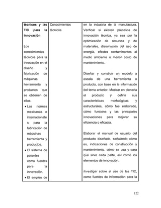 122
técnicos y las
TIC para la
innovación
Los
conocimientos
técnicos para la
innovación en el
diseño y
fabricación de
máquinas
herramienta y
productos que
se obtienen de
ellas:
 Las normas
mexicanas e
internacionale
s para la
fabricación de
máquinas
herramienta y
productos.
 El sistema de
patentes
como fuentes
para la
innovación.
 El empleo de
Conocimientos
técnicos
en la industria de la manufactura.
Verificar si existen procesos de
innovación técnica, ya sea por la
optimización de recursos y de
materiales, disminución del uso de
energía, efectos contaminantes al
medio ambiente o menor costo de
mantenimiento.
Diseñar y construir un modelo a
escala de una herramienta o
producto, con base en la información
del tema anterior. Mostrar en plenaria
el producto y definir sus
características morfológicas y
estructurales, cómo fue elaborado,
cómo funciona y las principales
innovaciones para mejorar su
eficiencia o eficacia.
Elaborar el manual de usuario del
producto diseñado, señalando cómo
es, indicaciones de construcción y
mantenimiento, cómo se usa y para
qué sirve cada parte, así como los
elementos de innovación.
Investigar sobre el uso de las TIC,
como fuentes de información para la
 