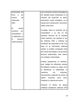 129
herramienta: del
torno a los
centros de
maquinado
CNC.
El control
numérico por
computadora y
su aplicación en
la industria
metal mecánica.
uso en diversos campos tecnológicos:
por ejemplo piezas empleadas en la
industria del automóvil, el sector
aeronáutico, sector energético, en el
campo de la construcción, ferroviario,
militar, entre otros.
Investigar sobre la evolución de la
computadora y su uso en los
procesos técnicos de la industria
metal mecánica, por ejemplo el uso
de sistemas CNC y software de
simulación de maquinado en 3D. Con
base en la información obtenida
realizar un análisis comparado entre
las nuevas tecnologías y los procesos
técnicos tradicionales, para valorar
sus ventajas y desventajas.
Analizar grupalmente un semáforo,
para indagar los diferentes campos
tecnológicos puestos en juego como
la electrónica, la electricidad, la
mecánica, las máquinas,
herramientas y sistemas de control, el
diseño industrial, entre otros.
Presentar un reporte por escrito.
Proponer el diseño de piezas
metálicas empleando sistemas CAD
 