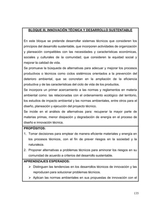 135
BLOQUE III. INNOVACIÓN TÉCNICA Y DESARROLLO SUSTENTABLE
En este bloque se pretende desarrollar sistemas técnicos que consideren los
principios del desarrollo sustentable, que incorporen actividades de organización
y planeación compatibles con las necesidades y características económicas,
sociales y culturales de la comunidad; que consideren la equidad social y
mejorar la calidad de vida.
Se promueve la búsqueda de alternativas para adecuar y mejorar los procesos
productivos o técnicos como ciclos sistémicos orientados a la prevención del
deterioro ambiental, que se concretan en la ampliación de la eficiencia
productiva y de las características del ciclo de vida de los productos.
Se incorpora un primer acercamiento a las normas y reglamentos en materia
ambiental como: las relacionadas con el ordenamiento ecológico del territorio,
los estudios de impacto ambiental y las normas ambientales, entre otros para el
diseño, planeación y ejecución del proyecto técnico.
Se incide en el análisis de alternativas para: recuperar la mayor parte de
materias primas, menor disipación y degradación de energía en el proceso de
diseño e innovación técnica.
PROPÓSITOS:
1. Tomar decisiones para emplear de manera eficiente materiales y energía en
los procesos técnicos, con el fin de prever riesgos en la sociedad y la
naturaleza.
2. Proponer alternativas a problemas técnicos para aminorar los riesgos en su
comunidad de acuerdo a criterios del desarrollo sustentable.
APRENDIZAJES ESPERADOS:
 Distinguen las tendencias en los desarrollos técnicos de innovación y las
reproducen para solucionar problemas técnicos.
 Aplican las normas ambientales en sus propuestas de innovación con el
 