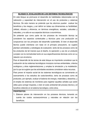 143
BLOQUE IV. EVALUACIÓN DE LOS SISTEMAS TECNOLÓGICOS
En este bloque se promueve el desarrollo de habilidades relacionadas con la
valoración y capacidad de intervención en el uso de productos y sistemas
técnicos. De esta manera se pretende que los alumnos puedan evaluar los
beneficios y los riesgos, y así definir en todas sus dimensiones su factibilidad,
utilidad, eficacia y eficiencia, en términos energéticos, sociales, culturales y
naturales, y no sólo en sus aspectos técnicos o económicos.
Se pretende que como parte de los procesos de innovación técnica se
consideren los aspectos contextuales y técnicos para una producción en
congruencia con los principios del desarrollo sustentable. Si bien el desarrollo
técnico puede orientarse con base en el principio precautorio, se sugiere
plantear actividades y estrategias de evaluación, tanto de los procesos como de
los productos de tal manera que el diseño, la operación y uso de un producto
cumplan con la normatividad tanto en sus especificaciones técnicas como en su
relación con el entorno.
Para el desarrollo de los temas de este bloque es importante considerar que la
evaluación de los sistemas tecnológicos incorpora normas ambientales, criterios
ecológicos y otras reglamentaciones, y emplea la simulación y la modelación,
por lo que se sugiere que las actividades escolares consideren estos recursos.
Para prever el impacto social de los sistemas tecnológicos es conveniente un
acercamiento a los estudios de costo-beneficio, tanto de procesos como de
productos, por ejemplo, evaluar el balance de energía, materiales y desechos, y
el empleo de sistemas de monitoreo para registrar aquellas señales que serán
útiles para corregir impactos, o bien el costo ambiental del proceso técnico y el
beneficio obtenido en el sistema tecnológico, entre otros.
PROPÓSITOS:
1. Elaborar planes de intervención en los procesos técnicos, tomando en
cuenta los costos socioeconómicos y naturales en relación con los
beneficios.
 