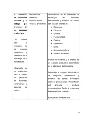 150
la resolución
de problemas
técnicos y el
trabajo por
proyectos en
los procesos
productivos
Los criterios
para la
evaluación de
los procesos
productivos y
productos en la
tecnología de la
manufactura.
Integración de
los contenidos
para el trabajo
por proyectos
en máquinas,
herramientas y
sistemas de
control.
Resolución de
problemas
Proyecto técnico
Procesos productivos
desarrollados en el laboratorio de
tecnología de máquinas,
herramientas y sistemas de control
con base en criterios de:
 Estructura.
 Eficiencia.
 Eficacia.
 Funcionalidad.
 Estética.
 Ergonomía.
 Estilo.
 Aceptación cultural.
 Impacto ambiental.
Evaluar la eficiencia y la eficacia de
un proceso productivo desarrollado
en el laboratorio de tecnología.
Desarrollar el proyecto de innovación
de máquinas, herramientas y
sistemas de control. Considerar
costos y presupuestos. Presentación
del proyecto y producto
correspondiente frente al grupo para
la evaluación en colectivo.
Realizar una memoria final.
 