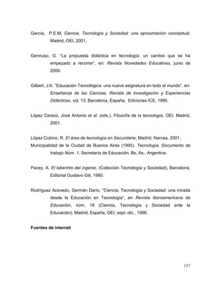 157
García, P.E.M. Ciencia, Tecnología y Sociedad: una aproximación conceptual,
Madrid, OEI, 2001.
Gennuso, G. “La propuesta didáctica en tecnología: un cambio que se ha
empezado a recorrer”, en: Revista Novedades Educativas, junio de
2000.
Gilbert, J.K. “Educación Tecnológica: una nueva asignatura en todo el mundo”, en:
Enseñanza de las Ciencias. Revista de Investigación y Experiencias
Didácticas, vol. 13, Barcelona, España, Ediciones ICE, 1995.
López Cerezo, José Antonio et al. (eds.), Filosofía de la tecnología, OEI, Madrid,
2001.
López Cubino, R. El área de tecnología en Secundaria, Madrid, Narcea, 2001.
Municipalidad de la Ciudad de Buenos Aires (1995). Tecnología. Documento de
trabajo Núm. 1. Secretaría de Educación. Bs. As., Argentina.
Pacey, A. El laberinto del ingenio, (Colección Tecnología y Sociedad), Barcelona,
Editorial Gustavo Gili, 1980.
Rodríguez Acevedo, Germán Darío. “Ciencia, Tecnología y Sociedad: una mirada
desde la Educación en Tecnología”, en Revista Iberoamericana de
Educación, núm. 18 (Ciencia, Tecnología y Sociedad ante la
Educación), Madrid, España, OEI, sept.-dic., 1998.
Fuentes de internet
 