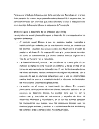 17
Para apoyar el trabajo de los docentes de la asignatura de Tecnología en el anexo
II del presente documento se proponen las orientaciones didácticas generales y en
particular el trabajo con proyectos que podrán orientar y facilitar el trabajo docente
en el abordaje de los contenidos de la asignatura de Tecnología.
Elementos para el desarrollo de las prácticas educativas
La asignatura de tecnología considera para el desarrollo del proceso educativo, los
siguientes elementos:
 El contexto social. Debido a que los aspectos locales, regionales e
históricos influyen en la elección de una alternativa técnica, se pretende que
los alumnos visualicen las causas sociales que favorecen la creación de
productos, el desarrollo de procesos técnicos y la generación de servicios,
así como las consecuencias que dichos cambios técnicos originan en la
vida del ser humano y en la naturaleza.
 La diversidad cultural y natural. Las condiciones de nuestro país brindan
múltiples ejemplos de cómo resolver un problema, y de los efectos en las
formas de vida derivadas de dicha elección. El uso de técnicas debe tomar
en cuenta el entorno natural y cultural de una región en particular, con el
propósito de que los alumnos comprendan que el uso de determinados
medios técnicos supone el conocimiento de los intereses, las finalidades,
las implicaciones y las medidas precautorias.
 La equidad en el acceso al conocimiento tecnológico. Es necesario
promover la participación en el uso de bienes y servicios, así como en los
procesos de desarrollo técnico. La equidad tiene que ver con la
construcción y promoción de mecanismos y espacios de toma de
decisiones informadas y responsables, en las que los alumnos conozcan
las implicaciones que pueden tener las creaciones técnicas para los
diversos grupos sociales, y asuman el compromiso de facilitar el acceso y
los beneficios a los sectores sociales menos favorecidos.
 