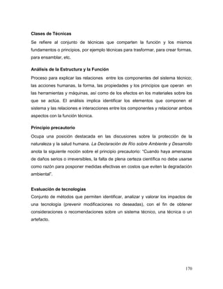 170
Clases de Técnicas
Se refiere al conjunto de técnicas que comparten la función y los mismos
fundamentos o principios, por ejemplo técnicas para trasformar, para crear formas,
para ensamblar, etc.
Análisis de la Estructura y la Función
Proceso para explicar las relaciones entre los componentes del sistema técnico;
las acciones humanas, la forma, las propiedades y los principios que operan en
las herramientas y máquinas, así como de los efectos en los materiales sobre los
que se actúa. El análisis implica identificar los elementos que componen el
sistema y las relaciones e interacciones entre los componentes y relacionar ambos
aspectos con la función técnica.
Principio precautorio
Ocupa una posición destacada en las discusiones sobre la protección de la
naturaleza y la salud humana. La Declaración de Río sobre Ambiente y Desarrollo
anota la siguiente noción sobre el principio precautorio: “Cuando haya amenazas
de daños serios o irreversibles, la falta de plena certeza científica no debe usarse
como razón para posponer medidas efectivas en costos que eviten la degradación
ambiental”.
Evaluación de tecnologías
Conjunto de métodos que permiten identificar, analizar y valorar los impactos de
una tecnología (prevenir modificaciones no deseadas), con el fin de obtener
consideraciones o recomendaciones sobre un sistema técnico, una técnica o un
artefacto.
 