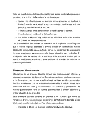 172
Entre las características de los problemas técnicos que se pueden plantear para el
trabajo en el laboratorio de Tecnología, encontramos que:
 Son un reto intelectual para los alumnos, porque presentan un obstáculo o
limitación que les exige recurrir a sus conocimientos, habilidades y actitudes
para proponer alternativas de solución.
 Son alcanzables, en las condiciones y contextos donde se definen.
 Permiten la intervención activa de los alumnos.
 Recuperan la experiencia y conocimientos acerca de situaciones similares
de quienes las pretenden resolver.
Una recomendación para abordar los problemas en la asignatura de tecnología es
que el docente proponga dos fases: la primera consiste en plantearlos de manera
débilmente estructurada o poco definida, porque se desconoce de antemano la
forma de solucionarlos y pueden tener más de una alternativa para resolverlos. En
la segunda fase, la elección de la alternativa más adecuada implica que los
alumnos analicen requerimientos y características del contexto en términos de
viabilidad y factibilidad.
Discusión de dilemas morales
El desarrollo de los procesos técnicos siempre está relacionado con intereses y
valores de la sociedad donde se crea. En muchas ocasiones, puede corresponder
a los de un grupo y no necesariamente a los de sectores sociales más amplios.
Por esto es necesario que los alumnos desarrollen el juicio moral a través de la
interacción con sus pares y la confrontación de opiniones y perspectivas, de
manera que reflexionen sobre las razones que influyen en la toma de decisiones y
en la evaluación de los proyectos.
Esta estrategia didáctica consiste en plantear a los alumnos, por medio de
narraciones breves, situaciones que presenten un conflicto moral, de modo que es
difícil elegir una alternativa óptima. Para ello es recomendable:
 Presentar el dilema por medio de una lectura individual o colectiva.
 