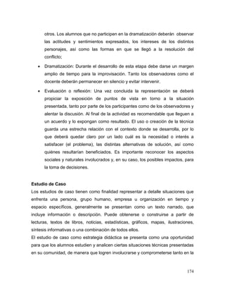 174
otros. Los alumnos que no participen en la dramatización deberán observar
las actitudes y sentimientos expresados, los intereses de los distintos
personajes, así como las formas en que se llegó a la resolución del
conflicto;
 Dramatización: Durante el desarrollo de esta etapa debe darse un margen
amplio de tiempo para la improvisación. Tanto los observadores como el
docente deberán permanecer en silencio y evitar intervenir.
 Evaluación o reflexión: Una vez concluida la representación se deberá
propiciar la exposición de puntos de vista en torno a la situación
presentada, tanto por parte de los participantes como de los observadores y
alentar la discusión. Al final de la actividad es recomendable que lleguen a
un acuerdo y lo expongan como resultado. El uso o creación de la técnica
guarda una estrecha relación con el contexto donde se desarrolla, por lo
que deberá quedar claro por un lado cuál es la necesidad o interés a
satisfacer (el problema), las distintas alternativas de solución, así como
quiénes resultarían beneficiados. Es importante reconocer los aspectos
sociales y naturales involucrados y, en su caso, los posibles impactos, para
la toma de decisiones.
Estudio de Caso
Los estudios de caso tienen como finalidad representar a detalle situaciones que
enfrenta una persona, grupo humano, empresa u organización en tiempo y
espacio específicos, generalmente se presentan como un texto narrado, que
incluye información o descripción. Puede obtenerse o construirse a partir de
lecturas, textos de libros, noticias, estadísticas, gráficos, mapas, ilustraciones,
síntesis informativas o una combinación de todos ellos.
El estudio de caso como estrategia didáctica se presenta como una oportunidad
para que los alumnos estudien y analicen ciertas situaciones técnicas presentadas
en su comunidad, de manera que logren involucrarse y comprometerse tanto en la
 