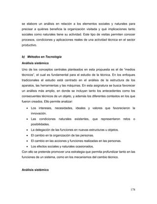 178
se elabore un análisis en relación a los elementos sociales y naturales para
precisar a quiénes beneficia la organización visitada y qué implicaciones tanto
sociales como naturales tiene su actividad. Este tipo de visitas permiten conocer
procesos, condiciones y aplicaciones reales de una actividad técnica en el sector
productivo.
b) Métodos en Tecnología
Análisis sistémico
Uno de los conceptos centrales planteados en esta propuesta es el de “medios
técnicos”, el cual es fundamental para el estudio de la técnica. En los enfoques
tradicionales el estudio está centrado en el análisis de la estructura de los
aparatos, las herramientas y las máquinas. En esta asignatura se busca favorecer
un análisis más amplio, en donde se incluyan tanto los antecedentes como los
consecuentes técnicos de un objeto, y además los diferentes contextos en los que
fueron creados. Ello permite analizar:
 Los intereses, necesidades, ideales y valores que favorecieron la
innovación.
 Las condiciones naturales existentes, que representaron retos o
posibilidades.
 La delegación de las funciones en nuevas estructuras u objetos.
 El cambio en la organización de las personas.
 El cambio en las acciones y funciones realizadas en las personas.
 Los efectos sociales y naturales ocasionados.
Con ello se pretende promover una estrategia que permita profundizar tanto en las
funciones de un sistema, como en los mecanismos del cambio técnico.
Análisis sistémico
 