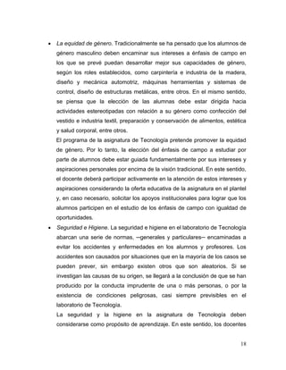 18
 La equidad de género. Tradicionalmente se ha pensado que los alumnos de
género masculino deben encaminar sus intereses a énfasis de campo en
los que se prevé puedan desarrollar mejor sus capacidades de género,
según los roles establecidos, como carpintería e industria de la madera,
diseño y mecánica automotriz, máquinas herramientas y sistemas de
control, diseño de estructuras metálicas, entre otros. En el mismo sentido,
se piensa que la elección de las alumnas debe estar dirigida hacia
actividades estereotipadas con relación a su género como confección del
vestido e industria textil, preparación y conservación de alimentos, estética
y salud corporal, entre otros.
El programa de la asignatura de Tecnología pretende promover la equidad
de género. Por lo tanto, la elección del énfasis de campo a estudiar por
parte de alumnos debe estar guiada fundamentalmente por sus intereses y
aspiraciones personales por encima de la visión tradicional. En este sentido,
el docente deberá participar activamente en la atención de estos intereses y
aspiraciones considerando la oferta educativa de la asignatura en el plantel
y, en caso necesario, solicitar los apoyos institucionales para lograr que los
alumnos participen en el estudio de los énfasis de campo con igualdad de
oportunidades.
 Seguridad e Higiene. La seguridad e higiene en el laboratorio de Tecnología
abarcan una serie de normas, ─generales y particulares─ encaminadas a
evitar los accidentes y enfermedades en los alumnos y profesores. Los
accidentes son causados por situaciones que en la mayoría de los casos se
pueden prever, sin embargo existen otros que son aleatorios. Si se
investigan las causas de su origen, se llegará a la conclusión de que se han
producido por la conducta imprudente de una o más personas, o por la
existencia de condiciones peligrosas, casi siempre previsibles en el
laboratorio de Tecnología.
La seguridad y la higiene en la asignatura de Tecnología deben
considerarse como propósito de aprendizaje. En este sentido, los docentes
 