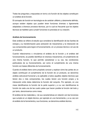 182
Todas las preguntas y respuestas en torno a la función de los objetos constituyen
un análisis de la función.
El concepto de función en tecnología es de carácter utilitario y claramente definido,
aunque existen objetos que pueden tener funciones diversas o ligeramente
adaptadas a diversos procesos técnicos, por lo cual es frecuente que los objetos
técnicos se habiliten para cumplir funciones no previstas en su creación.
Análisis de funcionamiento
Este análisis se refiere al estudio que considera la identificación de las fuentes de
energía y su transformación para activación de mecanismos y la interacción de
sus componentes para lograr el funcionamiento, en un proceso técnico o el uso de
un producto.
Cuando relacionamos o vinculamos el análisis de la función y el análisis del
funcionamiento, es posible identificar en diversos mecanismos, el cumplimiento de
una misma función, lo que permite caracterizar a su vez, las condiciones
particulares de su funcionamiento, así como el cumplimiento de una misma
función con bases diferentes de funcionamiento.
Cuando el análisis tiene como propósito conocer y explicar cómo las partes de un
objeto contribuyen al cumplimiento de la función de un producto, se denomina
análisis estructural funcional y es aplicable a todos aquellos objetos técnicos que
tienen dos o más componentes, los cuales tienen una función propia y la
interacción entre éstos determina la función del conjunto. Por ejemplo, en una
mesa identificamos la función de la parte superior y a su vez identificamos la
función de cada una de las cuatro patas que hacen posible la función del todo y
por tanto, denominamos como mesa.
El análisis de los materiales y de sus características en relación con las funciones
que cumple en un objeto técnico, por ejemplo en una herramienta, y a su vez con
el análisis de la herramienta y sus funciones, se denomina análisis técnico.
 