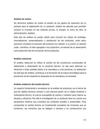 183
Análisis de costos
Se denomina análisis de costos al estudio de los gastos de operación de un
proceso para la elaboración de un producto; implica los cálculos que permiten
conocer la inversión en las materias primas, la energía, la mano de obra, la
administración, etcétera.
Este tipo de análisis se puede utilizar para conocer los costos de embalaje,
mercadotecnia, comercialización y distribución de los productos, entre otros;
asimismo considera la duración del producto con relación a su precio, la relación
costo - beneficio, el valor agregado a los productos y el estudio de su desempeño
como parte del ciclo de innovación de los productos.
Análisis relacional
El análisis relacional se refiere al estudio de las condiciones contextuales de
elaboración y desempeño de un producto técnico, ya sea para optimizar su
eficiencia o evitar posibles daños a la naturaleza y a las personas. La realización
de este tipo de análisis, contribuye a la formación de la cultura tecnológica para la
prevención de los impactos no deseados en la naturaleza y la sociedad.
Análisis sistémico del cambio técnico
Un aspecto fundamental a considerar en el análisis de productos, es el hecho de
que los objetos técnicos siempre o casi siempre parten de un objeto existente o
antecedente técnico, el cual es susceptible de cambio y rediseño para mejorar su
eficacia y eficiencia. Por ello la investigación de un producto tiene en cuenta una
perspectiva histórica que considere los contextos sociales y ambientales. Para
comprender el cambio técnico es fundamental considerar las funciones que se
conservan, las funciones que se delegan o cambian y en consecuencia sus
 