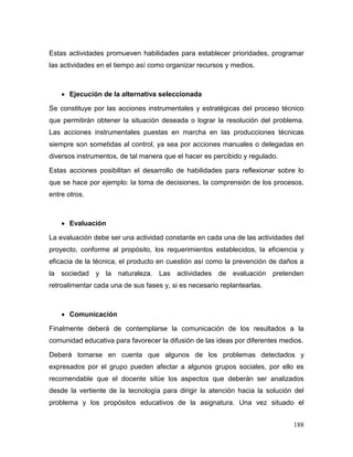 188
Estas actividades promueven habilidades para establecer prioridades, programar
las actividades en el tiempo así como organizar recursos y medios.
 Ejecución de la alternativa seleccionada
Se constituye por las acciones instrumentales y estratégicas del proceso técnico
que permitirán obtener la situación deseada o lograr la resolución del problema.
Las acciones instrumentales puestas en marcha en las producciones técnicas
siempre son sometidas al control, ya sea por acciones manuales o delegadas en
diversos instrumentos, de tal manera que el hacer es percibido y regulado.
Estas acciones posibilitan el desarrollo de habilidades para reflexionar sobre lo
que se hace por ejemplo: la toma de decisiones, la comprensión de los procesos,
entre otros.
 Evaluación
La evaluación debe ser una actividad constante en cada una de las actividades del
proyecto, conforme al propósito, los requerimientos establecidos, la eficiencia y
eficacia de la técnica, el producto en cuestión así como la prevención de daños a
la sociedad y la naturaleza. Las actividades de evaluación pretenden
retroalimentar cada una de sus fases y, si es necesario replantearlas.
 Comunicación
Finalmente deberá de contemplarse la comunicación de los resultados a la
comunidad educativa para favorecer la difusión de las ideas por diferentes medios.
Deberá tomarse en cuenta que algunos de los problemas detectados y
expresados por el grupo pueden afectar a algunos grupos sociales, por ello es
recomendable que el docente sitúe los aspectos que deberán ser analizados
desde la vertiente de la tecnología para dirigir la atención hacia la solución del
problema y los propósitos educativos de la asignatura. Una vez situado el
 